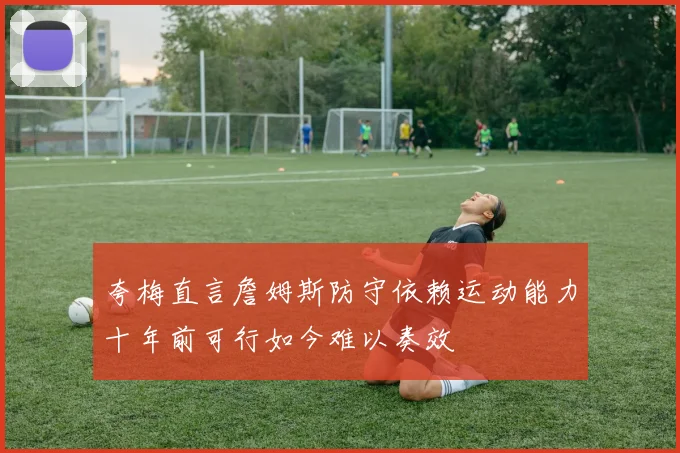 夸梅直言詹姆斯防守依赖运动能力十年前可行如今难以奏效