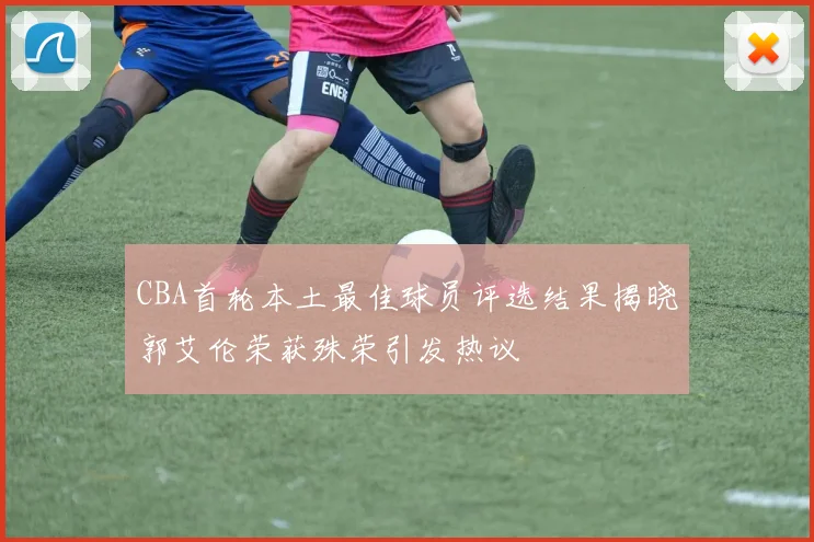 CBA首轮本土最佳球员评选结果揭晓郭艾伦荣获殊荣引发热议