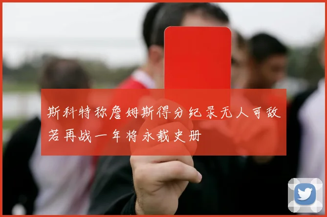 斯科特称詹姆斯得分纪录无人可敌若再战一年将永载史册