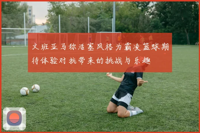文班亚马称活塞风格为霸凌篮球期待体验对抗带来的挑战与乐趣