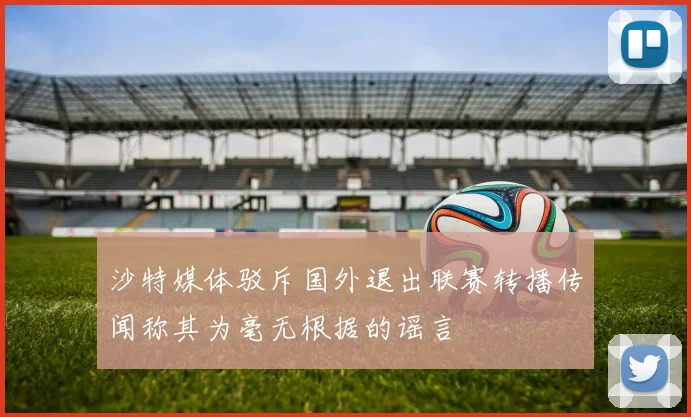 沙特媒体驳斥国外退出联赛转播传闻称其为毫无根据的谣言