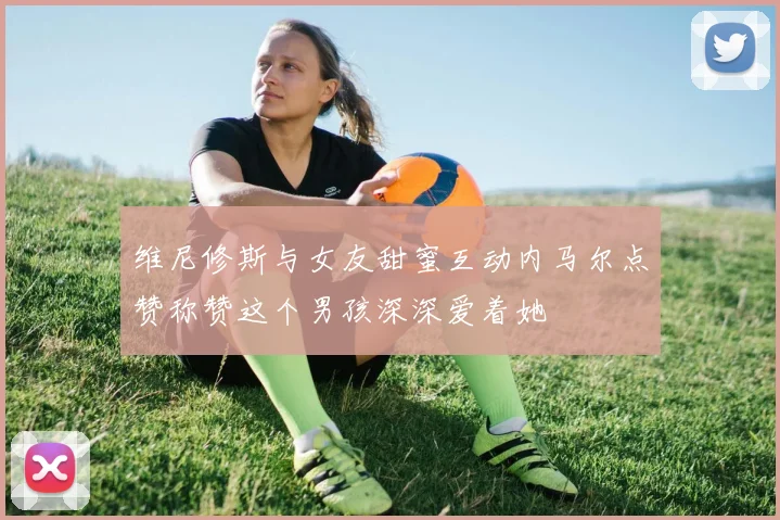 维尼修斯与女友甜蜜互动内马尔点赞称赞这个男孩深深爱着她