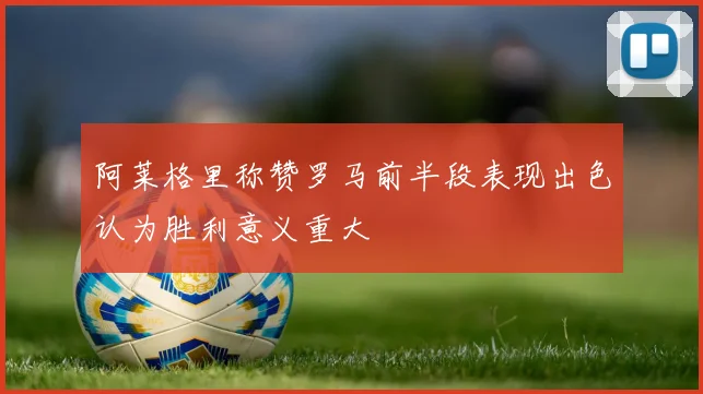 阿莱格里称赞罗马前半段表现出色认为胜利意义重大