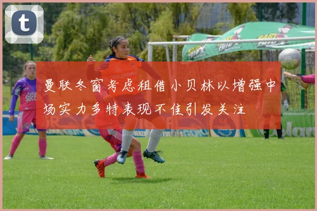 曼联冬窗考虑租借小贝林以增强中场实力多特表现不佳引发关注