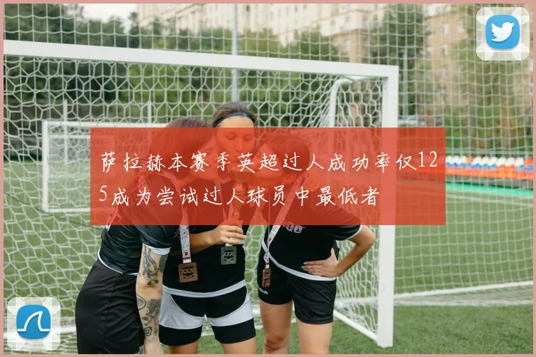 萨拉赫本赛季英超过人成功率仅125成为尝试过人球员中最低者