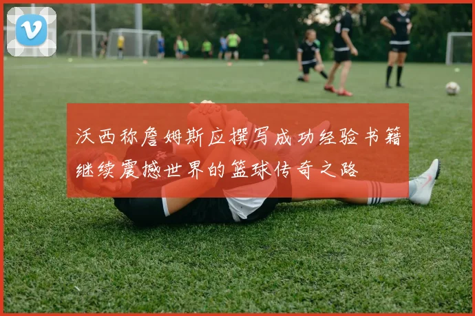沃西称詹姆斯应撰写成功经验书籍继续震撼世界的篮球传奇之路