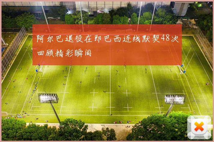 阿尔巴退役在即巴西连线默契48次回顾精彩瞬间