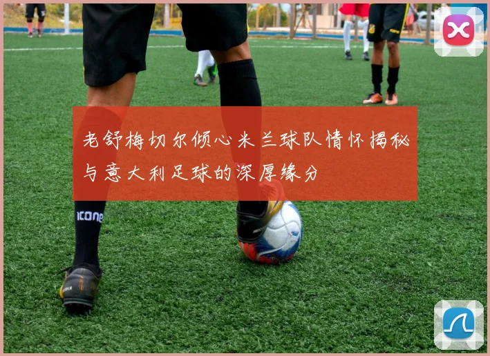 老舒梅切尔倾心米兰球队情怀揭秘与意大利足球的深厚缘分