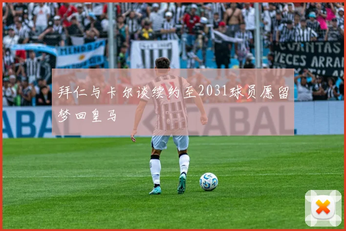 拜仁与卡尔谈续约至2031球员愿留梦回皇马