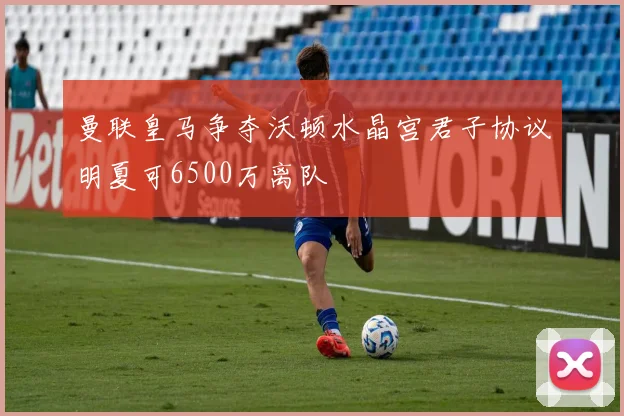 曼联皇马争夺沃顿水晶宫君子协议明夏可6500万离队