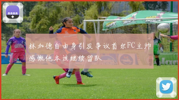 林加德自由身引发争议首尔FC主帅感慨他本该继续留队