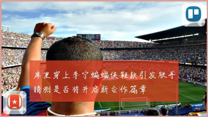 库里穿上李宁蝙蝠侠鞋款引发联手猜测是否将开启新合作篇章