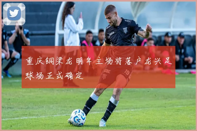 重庆铜梁龙明年主场将落户龙兴足球场正式确定