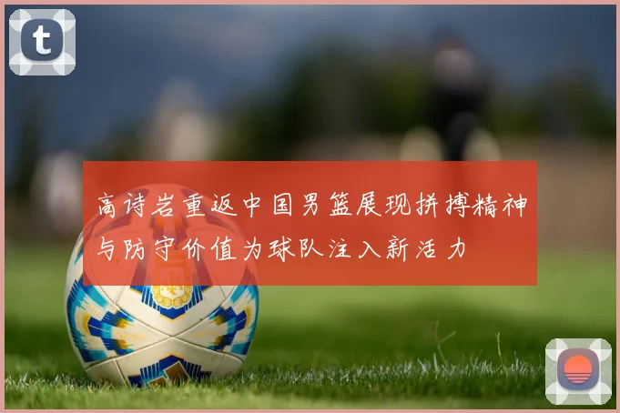 高诗岩重返中国男篮展现拼搏精神与防守价值为球队注入新活力