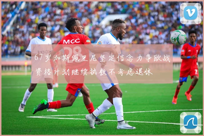67岁加斯佩里尼坚定信念力争欧战资格计划继续执教不考虑退休