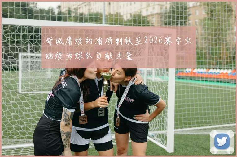 奇诚庸续约浦项制铁至2026赛季末继续为球队贡献力量