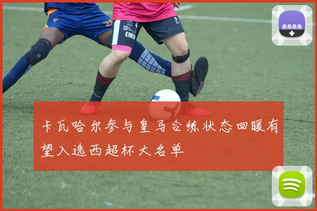 卡瓦哈尔参与皇马合练状态回暖有望入选西超杯大名单