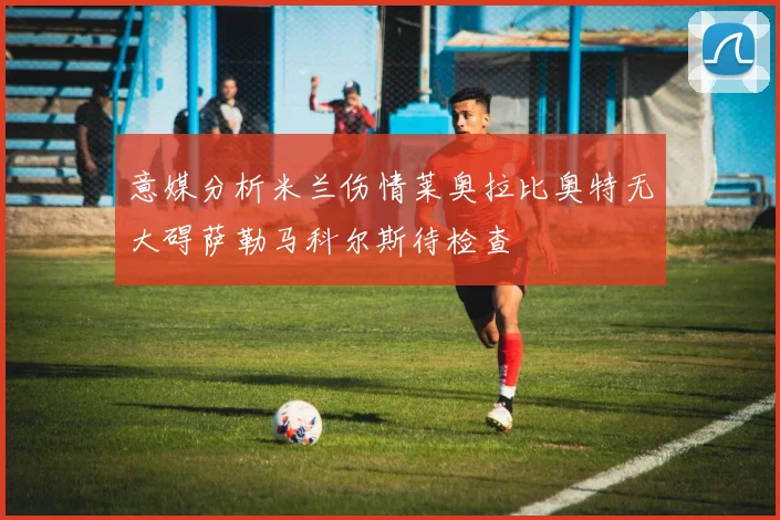 意媒分析米兰伤情莱奥拉比奥特无大碍萨勒马科尔斯待检查