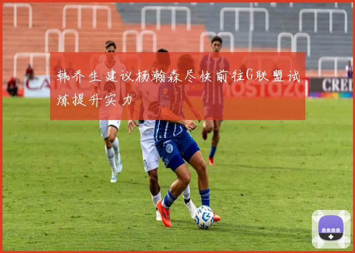 韩乔生建议杨瀚森尽快前往G联盟试炼提升实力