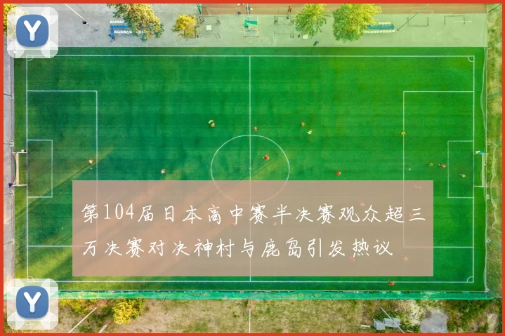 第104届日本高中赛半决赛观众超三万决赛对决神村与鹿岛引发热议