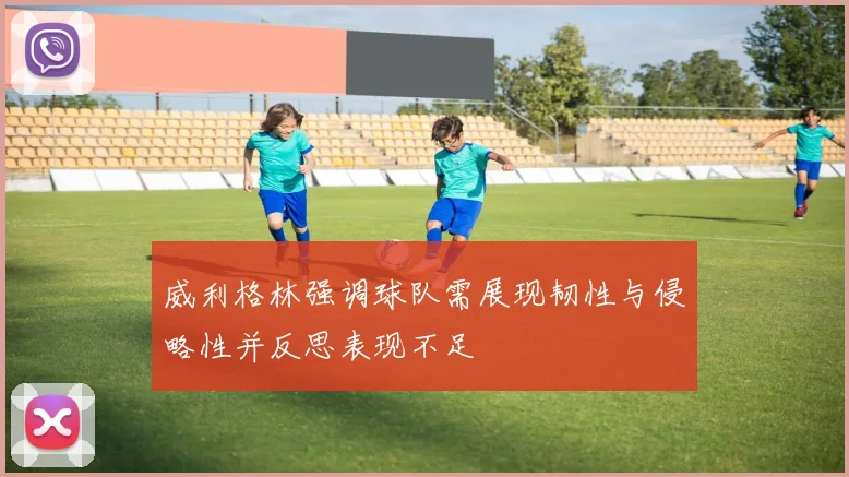 威利格林强调球队需展现韧性与侵略性并反思表现不足