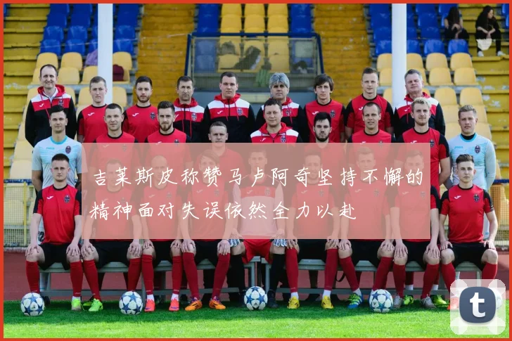 吉莱斯皮称赞马卢阿奇坚持不懈的精神面对失误依然全力以赴