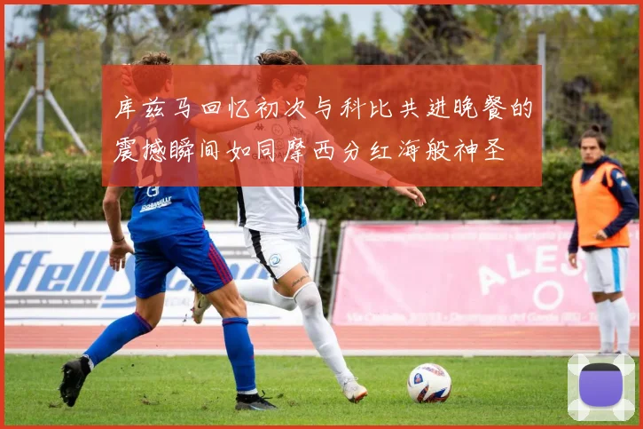 库兹马回忆初次与科比共进晚餐的震撼瞬间如同摩西分红海般神圣