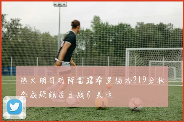 热火明日对阵雷霆希罗场均219分状态成疑能否出战引关注