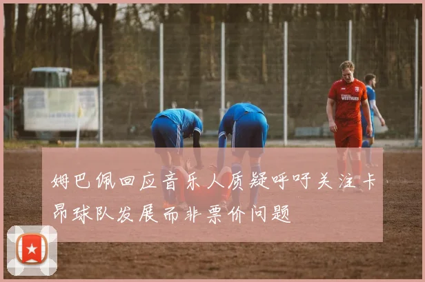 姆巴佩回应音乐人质疑呼吁关注卡昂球队发展而非票价问题