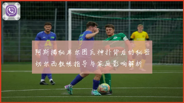 阿斯揭秘库尔图瓦神扑背后的秘密切尔西教练指导与家庭影响解析
