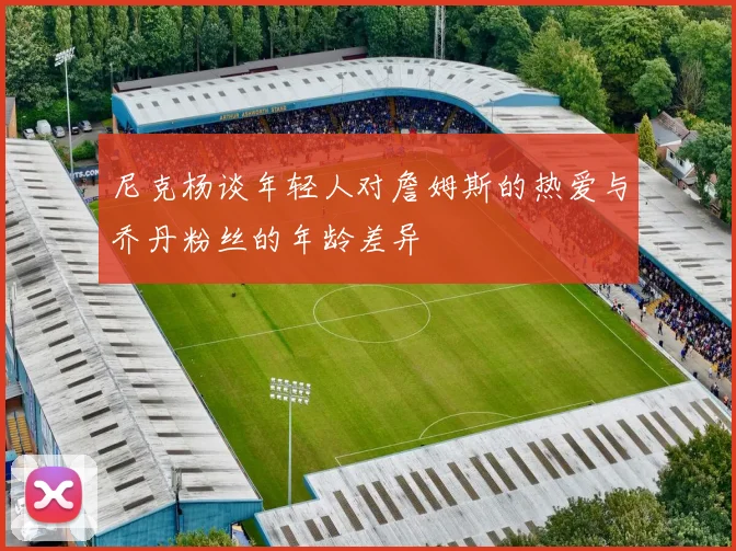 尼克杨谈年轻人对詹姆斯的热爱与乔丹粉丝的年龄差异