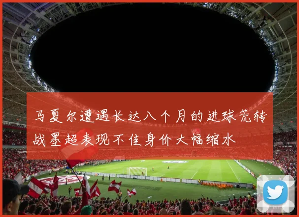 马夏尔遭遇长达八个月的进球荒转战墨超表现不佳身价大幅缩水
