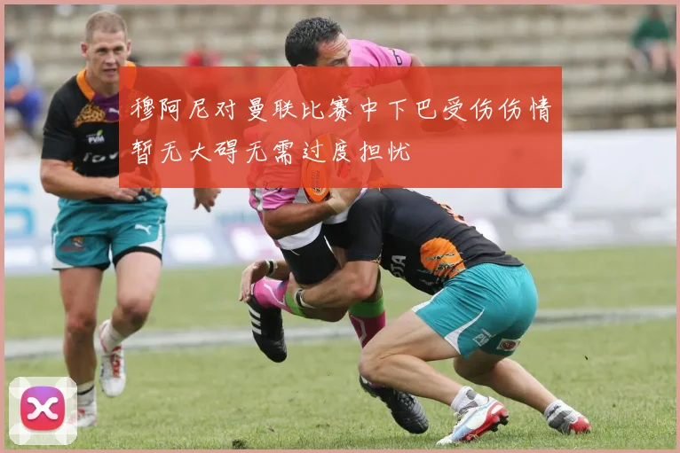 穆阿尼对曼联比赛中下巴受伤伤情暂无大碍无需过度担忧
