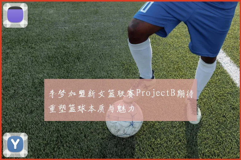 李梦加盟新女篮联赛ProjectB期待重塑篮球本质与魅力