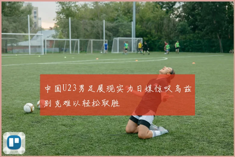 中国U23男足展现实力日媒惊叹乌兹别克难以轻松取胜