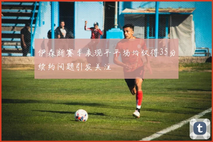 伊森新赛季表现平平场均仅得35分续约问题引发关注