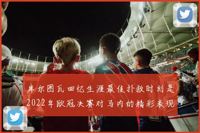库尔图瓦回忆生涯最佳扑救时刻是2022年欧冠决赛对马内的精彩表现