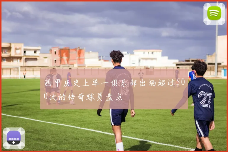 西甲历史上单一俱乐部出场超过500次的传奇球员盘点