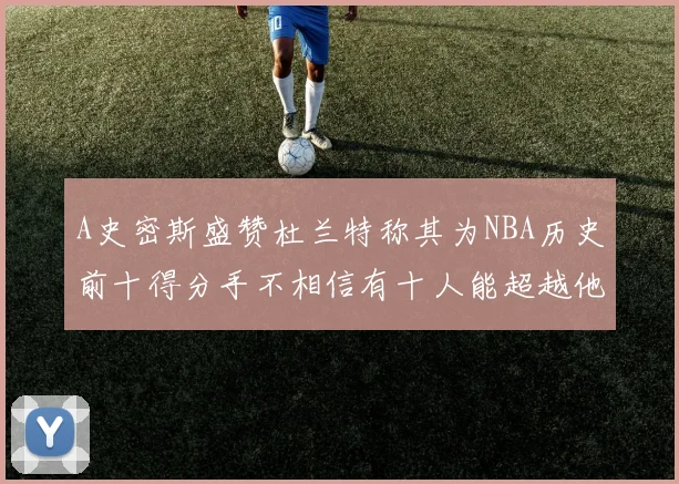 A史密斯盛赞杜兰特称其为NBA历史前十得分手不相信有十人能超越他