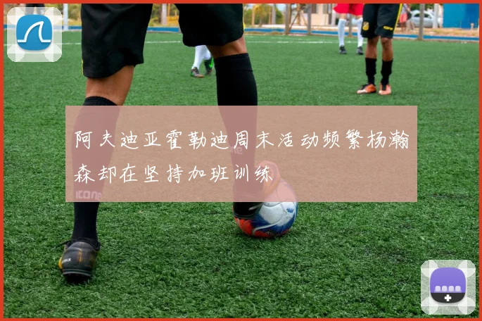 阿夫迪亚霍勒迪周末活动频繁杨瀚森却在坚持加班训练